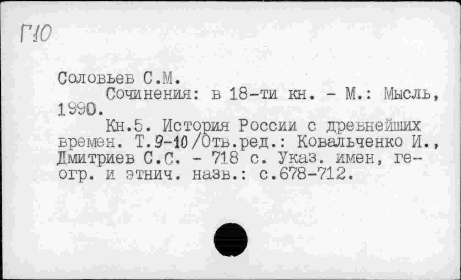 ﻿Соловьев С.М.
Сочинения: в 18-ти кн. - М.: Мысль, 1990.
Кн.5. История России с древнейших времен. Т.9-10/Отв.ред.: Ковальченко И., Дмитриев С.С. - 718 с. Указ, имен, ге-огр. и этнич. назв.: с.678-712.